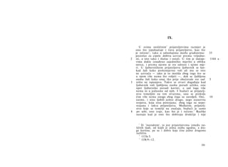 IX.

       U svima nesličnim 1 prijateljstvima razmjer je
    ono što izjednačuje i čuva prijateljstvo, kao što
    je rečeno 2 ; tako u odnošajima među građanima:             35
    postolar za cipele dobiva uzvrat prema vrijedno-
2   sti, a isto tako i tkalac i ostali. U tim je slučaje-       1164 a
    vima dakle iznađeno zajedničko mjerilo u obliku
    novca, i prema njemu se sve odnosi i njime mje­
    ri. U ljubavničkom prijateljstvu ljubavnik se kat­
    kad žali kako prekomjerno voli ali mu se isto
    ne uzvraća — iako je to možda zbog toga što se
    u njem više nema što voljeti —, dok se ljubljena
    osoba žali kako onaj tko prije obećavaše sve sad            5
3    ništa ne ispunjava. Takve se stvari događaju kad
    ljubavnik voli ljubljenu osobu poradi užitka, ona
     opet ljubavnika poradi koristi, a sad toga više
    nema ni u jednome od njih. I budući se prijatelj­
    stvo temeljilo na tim stvarima, ono se prekida
     čim više nema onoga zbog čega su zavoljeli. Oni,           10
    naime, i nisu ljubili jedno drugo, nego stanovita
     svojstva, koja nisu postojana; zbog toga su nepo­
     stojana i takva prijateljstva. Međutim, prijatelj­
     stvo koje se temelji na značaju, budući je samo
4    po sebi, ono traje, kao što je i rečeno. 3 Razlike
     nastaju kad je ono što dobivaju drukčije i nije


      1
         Ili 'inorodnim', to jest prijateljstvima između raz­
    ličitih ljudi, od kojih je jedna osoba ugodna, a dru­
    ga korisna, pa su i dobra koja čine jedno drugomu
    različita.
       2
         1133a 5.
       3
         1156 9—12.
                                                         191
 