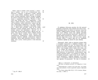 Dakle, nužne su službe u tima stvarima, i - ponov-    29
ljeno u sažetku - one su ove: ο božanstvima, ratu,       30
dohocima i izdacima, ο trgovištvu i gradu, lukama
i selu; zatim sudišta, sklapanje ugovora, izvršavanje
kazni, čuvanje osuđenika, nadzor i istraga, te polaga­
nje računa u državnih činovnika; i napokon, službe za
savjete ο zajedničkim poslovima. Posebice u drža-        35
vama koje uživaju više mira i blagostanja, i vode
brigu ο valjanu ustrojstvu, postoje službe kao nadzor
nad ženskinjem, zaštita zakonitosti, nadzor nad dje­                                        H. VII.
com, nadzorništvo vježbaonica, te uz njih i nadstoj­
nici za tjelovježbena natjecanja i dionizijske svetko­
vine, i slične takve priredbe. Neke od tih služba        1323a      Ο najboljem državnom poretku tko želi provesti
bjelodano nemaju značajke pučke vladavine, kao na                prikladno istraživanje treba odrediti prvo koji je život               15
primjer nadzor nad ženskinjem i djecom 67 jer se                 najdostojniji izbora. Jer dok je to neznano, mora biti
neimućnici moraju služiti ženama i djecom kao slu-       5       neznan i najbolji državni poredak. Naime, činiti naj­
gama, zbog toga što nemaju robova. Budući postoje                bolje stvari dolikuje onima koji najbolje upravljaju
tri državne službe ovlaštene birati vrhovnu vlast                državom 1 prema prisutnim datostima 2 , ukoliko se ne
(zakonočuvari, predsvjetnici i vijeće), zakonočuvari             dogodi štogod neočekivano. Stoga se treba prvo slo­
pripadaju vladavini najboljih, predsvjetnici vladavini           žiti [oko toga] koji je život, tako reći svima, najviše                20
nekolicine, dok je vijeće pučanska ustanova. Tako je,            dostojan izbora, a nakon toga da li je zajednički
dakle, kao u ocrtu, rečeno gotovo ο svim državnim                i zasebično najbolji taj dotični ili neki drukčiji.
službama.                                                10
                                                                    Smatrajući, dakle, kako se dostatno mnogo reklo
                                                                 u izvanjskim raspravama 3 ο najboljem življenju, i sad
                                                                 je potrebno poslužiti se time. Jer uistinu nitko neće                  25
                                                                 osporiti onu jednu razdiobu prema kojoj su tri vrste
                                                                 dobra 4 : ona izvanjska, dobra u tijelu i ona u duši, a da
                                                                 sva ta trebaju biti prisutna u blaženima. Nitko,
                                                                 naime, ne bi nazvao blaženim onoga tko nema ni
                                                                 djelić hrabrosti, ni umjerenosti, ni pravednosti, nego                 30
                                                                 se plaši uzletalih muha, i ne suzdržava se ničega, pa
                                                                 ni krajnjih postupaka, zaželi li jesti ili piti; koji bi za
                                                                 novčić upropastio i najdraže prijatelje, te je slično
                                                                  takav i u razumijeću: toliko je nerazborit i nepouzdan
                                                                  kao djetešce ili pomamnik. Nu iako bi navedene                        35

                                                                   1
                                                                      Riječ je ο 'državnicima' (ot πολιτευόμενοι).
                                                                   2
                                                                      Ili 'koliko im dopuštaju prisutnine' (τα υπάρχοντα), ili 'okol­
                                                                 nosti'.
                                                                    3
                                                                      Podrazumijevaju se 'rasprave izvan same škole', one namije­
                                                                 njene širem općinstvu. Izvorno 'egzoteričke rasprave' (Εξωτερικοί
                                                                 λόγοι).
                                                                    4
                                                                      Usp. Platon, Zakoni, III. 697 B, V. 743 E; Aristotel, Nikoma-
  67
       Usp. IV. 1300a 4.                                         hova etika, I. 1098b 12.

216                                                                                                                            217
 