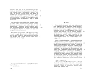 pozornicu prije sebe, pa ni najneznatnijem od glu­
maca, jer gledatelji rado prihvaćaju ono što prvo                      30
čuju. Tako se događa u odnošajima i s ljudima i stva­
rima. Jer sve što je prvo volimo više. Stoga od
mladeži treba držati podalje sve što je opako, a naj­
više ono što navodi na izopačenost i mrzost. Pošto                     35
prođe pet godina, u one dvije do sedme godine, djeca
već trebaju gledati one predmete 1 6 8 koje će poslije
morati učiti.

  Dva su životna doba na koja treba razdijeliti odgoj:                                                       Θ. VIII.
od sedme godine života do spolne zrelosti, te od tê
doraslosti do dvadeset i prve godine. Jer oni koji                     40       1      Nitko, dakle, dvoumiti neće kako zakonodavac
sedmobrojem 169 razdjeljuju životna razdoblja uglav-                                treba pokloniti najveću pozornost odgoju mladeži;
nom ne govore neprilično, ali treba pratiti razdiobu                   1337 a       jer u državama gdje to izostane, škodi se državnom
po samoj naravi. Naime, sve umijeće i sav odgoj teže                                poretku. Treba, naime, odgajati u skladu sa svakom
upotpuniti nedostatke naravi.                                                       pojedinom državom 1 . Jer svaki pojedini državni pore­
                                                                                    dak ima svoje običaje,2 koji su izvorno zasnovali                       15
   Prvo dakle valja razvidjeti, treba li postaviti kakav                             dotični poredak i dalje ga održavaju, kao što pučan­
poredak u odgoju djece, a zatim je li korisnije zajed­                               sko [ćudoređe] održava pučku vladavinu, a ono
nički ο njima brinuti ili pak zasebničkim načinom                                    manjinske vladavine - vlast nekolicine, i uvijek: što
(kao što biva sada u većini država), te kao treće:                     5             su bolji dotični običaji, to su uzrokom boljeg držav­
kakav treba biti taj odgoj.                                                          nog poretka.

                                                                                        Uz to, za sve sposobnosti i umijeća postoji neka
                                                                                    radinost kojom se u svakom pojedinom od tih unapri­
                                                                                    jed vježbamo i privikavamo; tako te je bjelodano da                     20
                                                                                    postoje takve djelatnosti i radi kreposti. I budući je
                                                                                    jedna svrha svakoj državi, bjelodano je kako i odgoj
                                                                                    mora biti jedan i isti za sve, i briga ο tome treba biti
                                                                                    zajednička a ne zasebnička, na način kakvim se sada
                                                                                    svatko brine ο svojoj djeci zasebice i uči ih zasebnom                  25
                                                                                     podukom, kako mu se već svidi; dok stvari koje su
                                                                                     zajedničkoga značaja treba i uvježbavati zajednički.
                                                                                     Istodobno ne smije se smatrati kako ijedan od građa­
                                                                                     na pripada sebi samome, nego svi pripadaju državi,
                                                                                     jer je svaki dio države. Po samoj naravi briga ο sva­
                                                                                     kom pojedinom dijelu treba uzimati u obzir i brigu                     30

                                                                                       1
                                                                                          Usp. V. 1310a 12-36.
                                                                                       2
                                                                                          Ili 'ćudoredne navike'. Posrijedi je višeznačnica το ή&ος (obi­
  168
                                                                                     čaj, navada, navičaj, značaj), te otuda razlike u prijevodu. Lat.
      To jest: već trebaju biti prisutni na tjelovježbenim i glazbe­                 mores; engl, a peculiar character; franc, moeurs propres; njem.
nim priredbama.                                                                      eigentümliche Charakter; rus. ceoucmeeHHbiû xapaxmep; novogrč.
  169
      Usp. 1335b 33.                                                                 οίκείον πνεύμα (svojstveni duh).

254                                                                                                                                                 255
 
