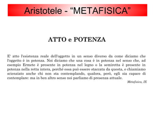 ATTO e POTENZA
E' atto l'esistenza reale dell'oggetto in un senso diverso da come diciamo che
l'oggetto è in potenza. Noi diciamo che una cosa è in potenza nel senso che, ad
esempio Ermete è presente in potenza nel legno o la semiretta è presente in
potenza nella retta intera, perché essa può essere staccata da questa, e chiamiamo
scienziato anche chi non sta contemplando, qualora, però, egli sia capace di
contemplare: ma in ben altro senso noi parliamo di presenza attuale.
Metafisica, IX
Aristotele - “METAFISICA”
 