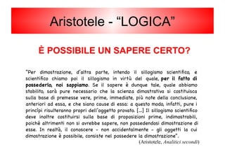 Aristotele - “LOGICA”
È POSSIBILE UN SAPERE CERTO?
“Per dimostrazione, d’altra parte, intendo il sillogismo scientifico, e
scientifico chiamo poi il sillogismo in virtù del quale, per il fatto di
possederlo, noi sappiamo. Se il sapere è dunque tale, quale abbiamo
stabilito, sarà pure necessario che la scienza dimostrativa si costituisca
sulla base di premesse vere, prime, immediate, più note della conclusione,
anteriori ad essa, e che siano cause di essa: a questo modo, infatti, pure i
princìpi risulteranno propri dell’oggetto provato. […] Il sillogismo scientifico
deve inoltre costituirsi sulla base di proposizioni prime, indimostrabili,
poiché altrimenti non si avrebbe sapere, non possedendosi dimostrazione di
esse. In realtà, il conoscere - non accidentalmente - gli oggetti la cui
dimostrazione è possibile, consiste nel possedere la dimostrazione”.
(Aristotele, Analitici secondi)
 