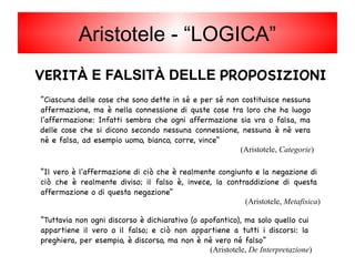 VERITÀ E FALSITÀ DELLE PROPOSIZIONI
“Il vero è l'affermazione di ciò che è realmente congiunto e la negazione di
ciò che è realmente diviso; il falso è, invece, la contraddizione di questa
affermazione o di questa negazione”
(Aristotele, Metafisica)
“Tuttavia non ogni discorso è dichiarativo (o apofantico), ma solo quello cui
appartiene il vero o il falso; e ciò non appartiene a tutti i discorsi: la
preghiera, per esempio, è discorso, ma non è né vero né falso”
(Aristotele, De Interpretazione)
“Ciascuna delle cose che sono dette in sé e per sé non costituisce nessuna
affermazione, ma è nella connessione di quste cose tra loro che ha luogo
l'affermazione: Infatti sembra che ogni affermazione sia vra o falsa, ma
delle cose che si dicono secondo nessuna connessione, nessuna è né vera
né e falsa, ad esempio uomo, bianco, corre, vince”
(Aristotele, Categorie)
Aristotele - “LOGICA”
 