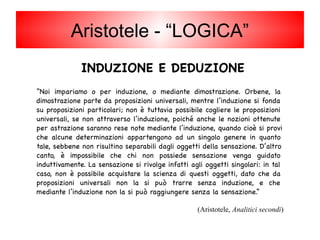 INDUZIONE E DEDUZIONE
“Noi impariamo o per induzione, o mediante dimostrazione. Orbene, la
dimostrazione parte da proposizioni universali, mentre l’induzione si fonda
su proposizioni particolari; non è tuttavia possibile cogliere le proposizioni
universali, se non attraverso l’induzione, poiché anche le nozioni ottenute
per astrazione saranno rese note mediante l’induzione, quando cioè si provi
che alcune determinazioni appartengono ad un singolo genere in quanto
tale, sebbene non risultino separabili dagli oggetti della sensazione. D’altro
canto, è impossibile che chi non possiede sensazione venga guidato
induttivamente. La sensazione si rivolge infatti agli oggetti singolari: in tal
caso, non è possibile acquistare la scienza di questi oggetti, dato che da
proposizioni universali non la si può trarre senza induzione, e che
mediante l’induzione non la si può raggiungere senza la sensazione.”
(Aristotele, Analitici secondi)
Aristotele - “LOGICA”
 
