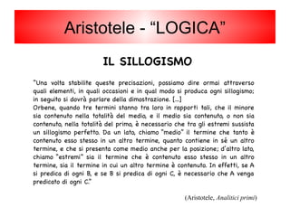 IL SILLOGISMO
“Una volta stabilite queste precisazioni, possiamo dire ormai attraverso
quali elementi, in quali occasioni e in qual modo si produca ogni sillogismo;
in seguito si dovrà parlare della dimostrazione. [...]
Orbene, quando tre termini stanno tra loro in rapporti tali, che il minore
sia contenuto nella totalità del medio, e il medio sia contenuto, o non sia
contenuto, nella totalità del primo, è necessario che tra gli estremi sussista
un sillogismo perfetto. Da un lato, chiamo “medio” il termine che tanto è
contenuto esso stesso in un altro termine, quanto contiene in sé un altro
termine, e che si presenta come medio anche per la posizione; d’altro lato,
chiamo “estremi” sia il termine che è contenuto esso stesso in un altro
termine, sia il termine in cui un altro termine è contenuto. In effetti, se A
si predica di ogni B, e se B si predica di ogni C, è necessario che A venga
predicato di ogni C.”
(Aristotele, Analitici primi)
Aristotele - “LOGICA”
 