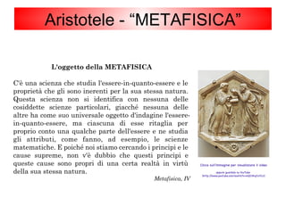 Aristotele - “METAFISICA”
L'oggetto della METAFISICA
C'è una scienza che studia l'essere-in-quanto-essere e le
proprietà che gli sono inerenti per la sua stessa natura.
Questa scienza non si identifica con nessuna delle
cosiddette scienze particolari, giacché nessuna delle
altre ha come suo universale oggetto d'indagine l'essere-
in-quanto-essere, ma ciascuna di esse ritaglia per
proprio conto una qualche parte dell'essere e ne studia
gli attributi, come fanno, ad esempio, le scienze
matematiche. E poiché noi stiamo cercando i principi e le
cause supreme, non v'è dubbio che questi principi e
queste cause sono propri di una certa realtà in virtù
della sua stessa natura.
Metafisica, IV
Clicca sull'immagine per visualizzare il video
oppure guardalo su YouTube
(http://www.youtube.com/watch?v=4QD3KqtUtCU)
 