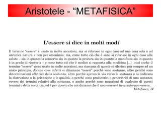 L'essere si dice in molti modi
Il termine “essere” è usato in molte accezioni, ma si riferisce in ogni caso ad una cosa sola e ad
un'unica natura e non per omonimia; ma, come tutto ciò che è sano si riferisce in ogni caso alla
salute – sia in quanto la conserva sia in quanto la procura sia in quanto la manifesta sia in quanto
è in grado di riceverla – e come tutto ciò che è medico si rapporta alla medicina [...] , così anche il
termine “essere” viene usato in molte accezioni, ma ciascuna di queste si riferisce pur sempre ad un
unico principio. Alcune cose infatti si chiamano “esseri” perché sono sostanze, altre perché sono
determinazioni affettive della sostanza, altre perché aprono la via verso la sostanza o ne indicano
la distruzione o la privazione o le qualità, o perché sono produttrici o generatrici di una sostanza
ovvero dei termini relativi alla sostanza, o anche perché sono negazioni di qualcuno di questi
termini o della sostanza; ed è per questo che noi diciamo che il non-essere è in-quanto-non-essere.
Metafisica, IV
Aristotele - “METAFISICA”
 
