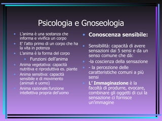 Psicologia e Gnoseologia L’anima è una sostanza che informa e vivifica un corpo E’ l’atto primo di un corpo che ha la vita in potenza L’anima è la forma del corpo Funzioni dell’anima Anima vegetativa: capacità nutritiva e riproduttiva es. piante Anima sensitiva: capacità sensibile e di movimento (animali e uomo) Anima razionale:funzione intellettiva propria del’uomo Conoscenza sensibile: Sensibilità: capacità di avere sensazioni dai 5 sensi e da un senso comune che dà: -la coscienza della sensazione - la percezione delle caratteristiche comuni a più sensi L’ Immaginazione  è la facoltà di produrre, evocare, combinare gli oggetti di cui la sensazione ci fornisce un’immagine 