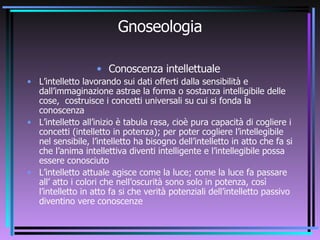 Gnoseologia Conoscenza intellettuale  L’intelletto lavorando sui dati offerti dalla sensibilità e dall’immaginazione astrae la forma o sostanza intelligibile delle cose,  costruisce i concetti universali su cui si fonda la conoscenza L’intelletto all’inizio è tabula rasa, cioè pura capacità di cogliere i concetti (intelletto in potenza); per poter cogliere l’intellegibile nel sensibile, l’intelletto ha bisogno dell’intelletto in atto che fa si che l’anima intellettiva diventi intelligente e l’intellegibile possa essere conosciuto L’intelletto attuale agisce come la luce; come la luce fa passare all’ atto i colori che nell’oscurità sono solo in potenza, così l’intelletto in atto fa si che verità potenziali dell’intelletto passivo diventino vere conoscenze  