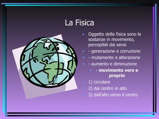La Fisica Oggetto della fisica sono le sostanze in movimento, percepibili dai sensi - generazione e corruzione - mutamento e alterazione - aumento e diminuzione -  movimento vero e proprio 1) circolare 2) dal centro in alto 3) dall’alto verso il centro 