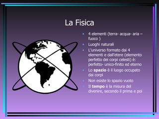 La Fisica 4 elementi (terra- acqua- aria –fuoco ) Luoghi naturali L’universo formato dai 4 elementi e dall’etere (elemento perfetto dei corpi celesti) è: perfetto- unico-finito ed eterno Lo  spazio  è il luogo occupato dai corpi Non esiste lo spazio vuoto Il  tempo  è la misura del divenire, secondo il prima e poi 