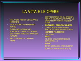 LA VITA E LE OPERE FIGLIO DEL MEDICO DI FILIPPO IL MACEDONE PRECETTORE DI ALESSANDRO MAGNO ENTRO’ NELLA SCUOLA DI PLATONE A 17 ANNI E VI RIMASE PER 20 ANNI FINO ALLA MORTE DI PLATONE NEL 335 FONDO IL LICEO AD ATENE SCRITTI ESOTERICI PER GLI STUDENTI. FORMA DI SCRITTURA IL TRATTATO- LE OPERE CI SONO RIMASTE IN QUESTA FORMA ORGANON- OPERE DI LOGICA ( CATEGORIE-INTERPRETAZIONE-ANALITICI-ELENCHI SOFISTICI-TOPICI) SCRITTI FILOSOFICI (METAFISICA FISICA ( IL CIELO- SULLA GENERAZIONE E CORRUZIONE……) ETICA ( ETICA NICOMACHEA- ETICA EUDEMIA POLITICA- RETORICA-POETICA) 