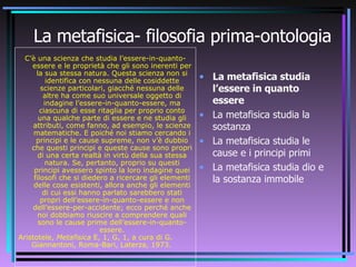 La metafisica- filosofia prima-ontologia C’è una scienza che studia l’essere-in-quanto-essere e le proprietà che gli sono inerenti per la sua stessa natura. Questa scienza non si identifica con nessuna delle cosiddette scienze particolari, giacché nessuna delle altre ha come suo universale oggetto di indagine l’essere-in-quanto-essere, ma ciascuna di esse ritaglia per proprio conto una qualche parte di essere e ne studia gli attributi, come fanno, ad esempio, le scienze matematiche. E poiché noi stiamo cercando i principi e le cause supreme, non v’è dubbio che questi principi e queste cause sono propri di una certa realtà in virtù della sua stessa natura. Se, pertanto, proprio su questi principi avessero spinto la loro indagine quei filosofi che si diedero a ricercare gli elementi delle cose esistenti, allora anche gli elementi di cui essi hanno parlato sarebbero stati propri dell’essere-in-quanto-essere e non dell’essere-per-accidente; ecco perché anche noi dobbiamo riuscire a comprendere quali sono le cause prime dell’essere-in-quanto-essere. Aristotele,  Metafisica  E, 1, G, 1, a cura di G. Giannantoni, Roma-Bari, Laterza, 1973.  La metafisica studia l’essere in quanto essere La metafisica studia la sostanza La metafisica studia le cause e i principi primi  La metafisica studia dio e la sostanza immobile 