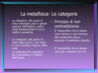 La metafisica- Le categorie Le categorie, dal punto di vista ontologico,sono i generi supremi dell’essere, ossia i modi fondamentali in cui la realtà si presenta Le categorie, dal punto di vista logico,sono i vari modi in cui si predica l’essere delle cose La sostanza è la categoria più importante, è l’essere dell’essere Principio di non contraddizione E’ impossibile che la stessa cosa inerisca e non inerisca alla medesima cosa e secondo il medesimo rispetto E’ impossibile che la stessa cosa sia e insieme non sia 