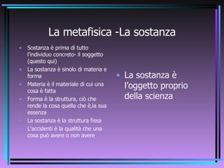 La metafisica -La sostanza Sostanza è prima di tutto l’individuo concreto- il soggetto (questo qui) La sostanza è sinolo di materia e forma Materia è il materiale di cui una cosa è fatta Forma è la struttura, ciò che rende la cosa quella che è,la sua essenza La sostanza è la struttura fissa L’accidenti è la qualità che una cosa può avere o non avere La sostanza è l’oggetto proprio della scienza 