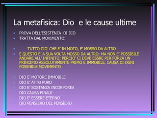 La metafisica: Dio  e le cause ultime PROVA DELL’ESISTENZA  DI DIO TRATTA DAL MOVIMENTO: TUTTO CIO’ CHE E’ IN MOTO, E’ MOSSO DA ALTRO E QUESTO E’ A SUA VOLTA MOSSO DA ALTRO; MA NON E’ POSSIBILE ANDARE ALL’ INFINITO; PERCIO’ CI DEVE ESSRE PER FORZA UN PRINCIPIO ASSOLUTAMENTE PRIMO E IMMOBILE, CAUSA DI OGNI POSSIBILE MOVIMENTO DIO E’ MOTORE IMMOBILE DIO E’ ATTO PURO DIO E’ SOSTANZA INCORPOREA DIO CAUSA FINALE  DIO E’ ESSERE ETERNO DIO PENSIERO DEL PENSIERO 