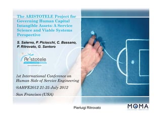The ARISTOTELE Project for
Governing Human Capital
Intangible Assets: A Service
Science and Viable Systems
Perspective
1st International Conference on
Human Side of Service Engineering
@AHFE2012 21-25 July 2012
San Francisco (USA)
Pierluigi Ritrovato
S. Salerno, P. Piciocchi, C. Bassano,
P. Ritrovato, G. Santoro
 