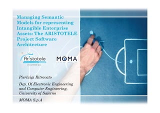 Managing Semantic
Models for representing
Intangible Enterprise
Assets: The ARISTOTELE
Project Software
Architecture
Pierluigi Ritrovato
Dep. Of Electronic Engineering
and Computer Engineering,
University of Salerno
MOMA S.p.A
 