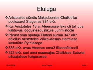 Elulugu Aristoteles sündis Makedoonias Chalkidike poolsaarel Stageiras 384 eKr. Kui Aristoteles 18 a. Ateenasse läks oli tal juba kalduvus loodusteaduslikule uurimistööle Pärast oma õpetaja Platoni surma 347 eKr. abiellus Aristoteles Väike-Aasias Hermiase kasutütre Pythiasega. 335 eKr. avas Ateenas oma  filosoofiakooli 322 eKr. suri oma maamajas Chalkises Euboial pikaajalisse haigusesse. 