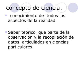 concepto de ciencia  .  conocimiento de  todos los aspectos de la realidad. Saber teórico  que parte de la observación y la recopilación de datos  articulados en ciencias particulares. 