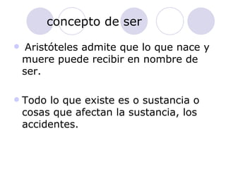 concepto de ser Aristóteles admite que lo que nace y muere puede recibir en nombre de ser. Todo lo que existe es o sustancia o cosas que afectan la sustancia, los accidentes. 