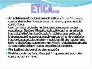 Aristóteles escribió dos obras sobre ética:  Ética a Nicómaco , que consta de diez libros, y  Ética a Eudemo , que consta de cuatro libros. La  Gran Ética  probablemente no es obra suya, sino de un recopilador. Según el filósofo, toda actividad humana tiende hacia algún fin/bien. La ética de Aristóteles es una ética de bienes porque él supone que cada vez que el hombre actúa lo hace en búsqueda de un determinado bien. El bien supremo es la felicidad (véase: eudemonismo), y la felicidad es la sabiduría (el desarrollo de las virtudes, en particular la razón). Fin: La finalidad o motivo de una acción. Fin Medio o Imperfecto: Es aquel fin que se quiere por otra cosa y no por sí mismo. ETICA... 