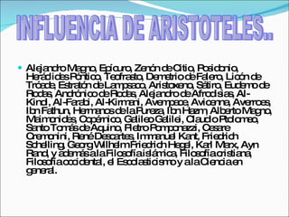 Alejandro Magno, Epícuro, Zenón de Citio, Posidonio, Heráclides Póntico, Teofrasto, Demetrio de Falero, Licón de Tróade, Estratón de Lampsaco, Aristoxeno, Sátiro, Eudemo de Rodas, Andrónico de Rodas, Alejandro de Afrodisias, Al-Kindi, Al-Farabi, Al-Kirmani, Avempace, Avicenna, Averroes, Ibn Fathun, Hermanos de la Pureza, Ibn Hazm, Alberto Magno, Maimonides, Copérnico, Galileo Galilei, Claudio Ptolomeo, Santo Tomás de Aquino, Pietro Pomponazzi, Cesare Cremonini, René Descartes, Immanuel Kant, Friedrich Schelling, Georg Wilhelm Friedrich Hegel, Karl Marx, Ayn Rand, y además a la Filosofía islámica, Filosofía cristiana, Filosofía occidental, el Escolasticismo y a la Ciencia en general. INFLUENCIA DE ARISTOTELES.. 