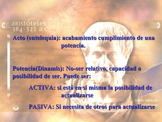 Acto (entelequia): acabamiento cumplimiento de una  potencia. Potencia(Dinamis): No-ser relativo, capacidad o posibilidad de ser. Puede ser: ACTIVA: si está en sí misma la posibilidad de  actualizarse PASIVA: Si necesita de otros para actualizarse 