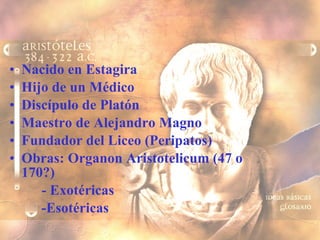 Nacido en Estagira  Hijo de un Médico Discípulo de Platón Maestro de Alejandro Magno Fundador del Liceo (Peripatos) Obras: Organon Aristotelicum (47 o 170?) - Exotéricas -Esotéricas  