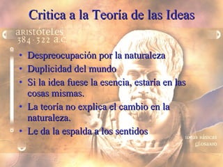 Critica a la Teoría de las Ideas Despreocupación por la naturaleza Duplicidad del mundo Si la idea fuese la esencia, estaría en las cosas mismas. La teoría no explica el cambio en la naturaleza. Le da la espalda a los sentidos 