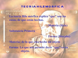 TEORIA HILEMORFICA La teoría Hile mórfica explica “que” son las cosas, de que están hechas. Materia (Hyle) Substancia Primera Forma (Morphe) Materia: de lo que esta hecho un objeto Forma: Lo que nos permite decir “que” es un    objeto. 