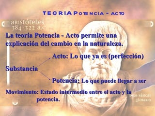 TEORIA Potencia - acto La teoría Potencia - Acto permite una explicación del cambio en la naturaleza.  Acto: Lo que ya es (perfección) Substancia Potencia:  Lo que puede llegar a ser Movimiento: Estado intermedio entre el acto y la  potencia. 