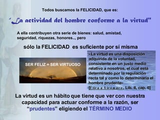 Todos buscamos la FELICIDAD, que es: A ella contribuyen otra serie de bienes: salud, amistad, seguridad, riquezas, honores.., pero sólo la FELICIDAD  es suficiente por sí misma SER FELIZ = SER VIRTUOSO La virtud es un hábito que tiene que ver con nuestra capacidad para actuar conforme a la razón, ser “ prudentes ” eligiendo el  TÉRMINO MEDIO   “ La actividad del hombre conforme a la virtud" «La virtud es una disposición adquirida de la voluntad, consistente en un justo medio relativo a nosotros, el cual está determinado por la regulación recta tal y como lo determinaría el hombre prudente»  [ Ética a Nicómaco , Lib. II, cap. 6]  