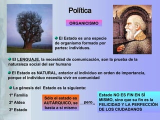 Política ORGANICISMO El Estado es una especie de organismo formado por partes: individuos.  El Estado es NATURAL, anterior al individuo en orden de importancia, porque el individuo necesita vivir en comunidad El  LENGUAJE , la necesidad de comunicación, son la prueba de la naturaleza social del ser humano Estado NO ES FIN EN SÍ MISMO, sino que su fin es la FELICIDAD Y LA PERFECCIÓN DE LOS CIUDADANOS  pero La génesis del  Estado es la siguiente: 1º Familia 2º Aldea 3º Estado  Sólo el estado es AUTÁRQUICO, se basta a sí mismo 