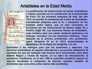 autorizaba a los teólogos para que las examinara y depurara. Las doctrinas aristotélicas se seguían difundiendo y era preciso adaptarlas. El resultado fue que los teólogos más ilustres de la Universidad, entre ellos Alberto Magno y Tomás de Aquino, en su labor de interpretación, la asimilaron. Finalmente, en el año 1366 la autoridad pontificia impusio en algunas facultades la obligación de estudiar aquellos tratados de Aristóteles que unos años antes habían sido prohibidos. Aristóteles en la Edad Media La proliferación de traducciones de textos aristotélicos y árabes coincide con la constitución de la Universidad de París. En los primeros estatutos de ésta, del año 1215, se prohíbe la enseñanza de la obra de Aristóteles, considerada peligrosa para la fe, a excepción de los tratados sobre lógica, que ya eran conocidos en Occidente por las traducciones de Boecio (siglo VI) y Porfirio (siglo III). Las doctrinas físicas de Aristóteles, cuya temática para una mente medieval pertenece a la teología, chocaban con las doctrinas cristianas.  Poco después de la primera prohibición, otra prohibición papal (Gregorio IX en el 1231) anatematizaba la  Metafísica  y de la  Física  del estagirita, a la vez  