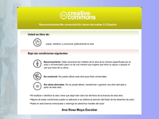 Usted es libre de: copiar, distribuir y comunicar públicamente la obra Bajo las condiciones siguientes: Reconocimiento . Debe reconocer los créditos de la obra de la manera especificada por el autor o el licenciador (pero no de una manera que sugiera que tiene su apoyo o apoyan el uso que hace de su obra).   No comercial . No puede utilizar esta obra para fines comerciales.  Sin obras derivadas . No se puede alterar, transformar o generar una obra derivada a partir de esta obra.  Al reutilizar o distribuir la obra, tiene que dejar bien claro los términos de la licencia de esta obra. Alguna de estas condiciones puede no aplicarse si se obtiene el permiso del titular de los derechos de autor Nada en esta licencia menoscaba o restringe los derechos morales del autor. Reconocimiento-No comercial-Sin obras derivadas 2.5 España   Ana Rosa Moya Escobar 