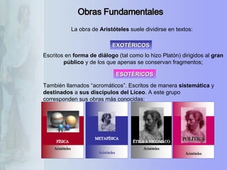 Obras Fundamentales También llamados “acromáticos”. Escritos de manera  sistemática  y  destinados  a  sus discípulos del Liceo . A este grupo corresponden sus obras más conocidas:  Escritos en  forma de diálogo  (tal como lo hizo Platón) dirigidos al  gran público  y de los que apenas se conservan fragmentos; La obra de  Aristóteles  suele dividirse en textos: EXOTÉRICOS ESOTÉRICOS  