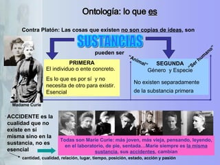 Ontología: lo que  es Contra Platón: Las cosas que existen  no son copias de ideas , son PRIMERA El individuo o ente concreto.  Es lo que es por sí  y no necesita de otro para existir. Esencial  SEGUNDA Género  y Especie No existen separadamente de la substancia primera   pueden ser “ Animal” SUSTANCIAS “ Ser humano” ACCIDENTE es la cualidad que no existe en sí misma sino en la sustancia, no es esencial Madame Curie cantidad, cualidad, relación, lugar, tiempo, posición, estado, acción y pasión  Todas son Marie Curie: más joven, más vieja, pensando, leyendo, en el laboratorio, de pie, sentada…Marie siempre es  la misma sustancia , sus  accidentes , cambian 