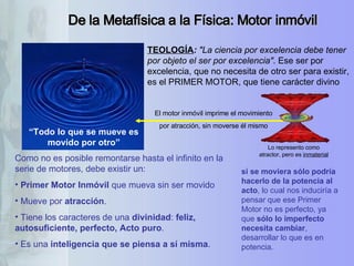 De la Metafísica a la Física: Motor inmóvil “ Todo lo que se mueve es movido por otro” TEOLOGÍA :  "La ciencia por excelencia debe tener por objeto el ser por excelencia" . Ese ser por excelencia, que no necesita de otro ser para existir, es el PRIMER MOTOR, que tiene carácter divino  Como no es posible remontarse hasta el infinito en la serie de motores, debe existir un:  Primer Motor Inmóvil  que mueva sin ser movido Mueve por  atracción .  Tiene los caracteres de una  divinidad :  feliz,  autosuficiente, perfecto, Acto puro .  Es una  inteligencia que se piensa a sí misma .  El motor inmóvil imprime el movimiento por atracción, sin moverse él mismo si se moviera sólo podría hacerlo de la potencia al acto , lo cual nos induciría a pensar que ese Primer Motor no es perfecto, ya que  sólo lo imperfecto necesita cambiar , desarrollar lo que es en potencia.  Lo represento como atractor, pero es  inmaterial 