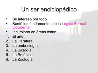 Un ser enciclopédico
•    Se interesó por todo.
•    Sentó los fundamentos de la Lógica Formal
     Occidental
•    Incursionó en áreas como:
1.   El arte
2.   La literatura
3.   La embriología,
4.   La Biología
5.   La Botánica
6.   La Zoología
 