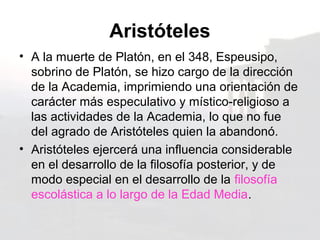 Aristóteles
• A la muerte de Platón, en el 348, Espeusipo,
  sobrino de Platón, se hizo cargo de la dirección
  de la Academia, imprimiendo una orientación de
  carácter más especulativo y místico-religioso a
  las actividades de la Academia, lo que no fue
  del agrado de Aristóteles quien la abandonó.
• Aristóteles ejercerá una influencia considerable
  en el desarrollo de la filosofía posterior, y de
  modo especial en el desarrollo de la filosofía
  escolástica a lo largo de la Edad Media.
 