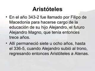 Aristóteles
• En el año 343-2 fue llamado por Filipo de
  Macedonia para hacerse cargo de la
  educación de su hijo Alejandro, el futuro
  Alejandro Magno, que tenía entonces
  trece años.
• Allí permaneció siete u ocho años, hasta
  el 336-5, cuando Alejandro subió al trono,
  regresando entonces Aristóteles a Atenas.
 