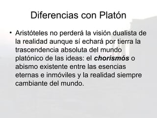 Diferencias con Platón
• Aristóteles no perderá la visión dualista de
  la realidad aunque sí echará por tierra la
  trascendencia absoluta del mundo
  platónico de las ideas: el chorismós o
  abismo existente entre las esencias
  eternas e inmóviles y la realidad siempre
  cambiante del mundo.
 