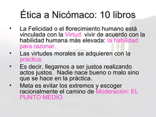 Ética a Nicómaco: 10 libros
•   La Felicidad o el florecimiento humano está
    vinculada con la Virtud: vivir de acuerdo con la
    habilidad humana más elevada: la habilidad
    para razonar.
•   Las virtudes morales se adquieren con la
    práctica.
•   Es decir, llegamos a ser justos realizando
    actos justos. Nadie nace bueno o malo sino
    que se hace en la práctica.
•   Meta es evitar los extremos y escoger
    racionalmente el camino de Moderación: EL
    PUNTO MEDIO
 