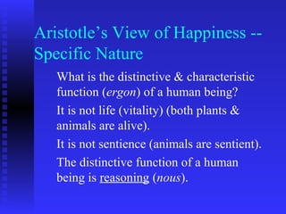 Aristotle’s View of Happiness --
Specific Nature
   What is the distinctive & characteristic
   function (ergon) of a human being?
   It is not life (vitality) (both plants &
   animals are alive).
   It is not sentience (animals are sentient).
   The distinctive function of a human
   being is reasoning (nous).
 