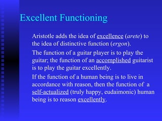Excellent Functioning
  Aristotle adds the idea of excellence (arete) to
  the idea of distinctive function (ergon).
  The function of a guitar player is to play the
  guitar; the function of an accomplished guitarist
  is to play the guitar excellently.
  If the function of a human being is to live in
  accordance with reason, then the function of a
  self-actualized (truly happy, eudaimonic) human
  being is to reason excellently.
 