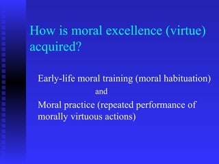 How is moral excellence (virtue)
acquired?

 Early-life moral training (moral habituation)
               and
 Moral practice (repeated performance of
 morally virtuous actions)
 