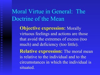 Moral Virtue in General: The
Doctrine of the Mean
   Objective expression: Morally
   virtuous feelings and actions are those
   that avoid the extremes of excess (too
   much) and deficiency (too little).
   Relative expression: The moral mean
   is relative to the individual and to the
   circumstances in which the individual is
   situated.
 