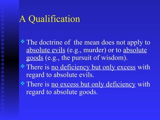 A Qualification

 The doctrine of the mean does not apply to
  absolute evils (e.g., murder) or to absolute
  goods (e.g., the pursuit of wisdom).
 There is no deficiency but only excess with
  regard to absolute evils.
 There is no excess but only deficiency with
  regard to absolute goods.
 