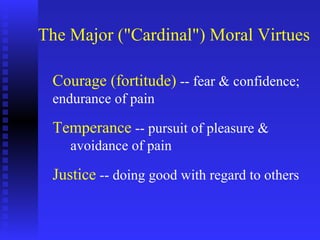 The Major ("Cardinal") Moral Virtues

 Courage (fortitude) -- fear & confidence;
 endurance of pain

 Temperance -- pursuit of pleasure &
    avoidance of pain

 Justice -- doing good with regard to others
 