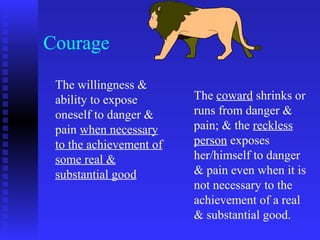 Courage

 The willingness &
 ability to expose       The coward shrinks or
 oneself to danger &     runs from danger &
 pain when necessary     pain; & the reckless
 to the achievement of   person exposes
 some real &             her/himself to danger
 substantial good        & pain even when it is
                         not necessary to the
                         achievement of a real
                         & substantial good.
 